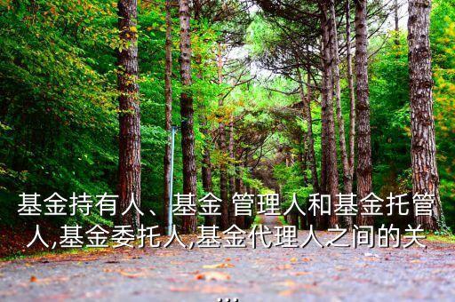 基金持有人、基金 管理人和基金托管人,基金委托人,基金代理人之間的關...