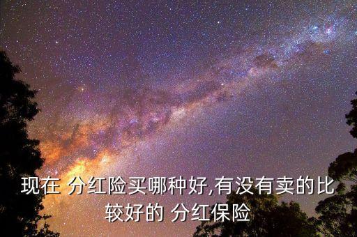 現(xiàn)在 分紅險(xiǎn)買哪種好,有沒(méi)有賣的比較好的 分紅保險(xiǎn)