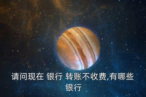 請問現(xiàn)在 銀行 轉賬不收費,有哪些 銀行