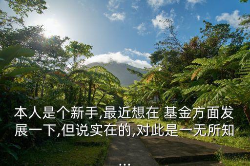 本人是個(gè)新手,最近想在 基金方面發(fā)展一下,但說實(shí)在的,對(duì)此是一無所知...